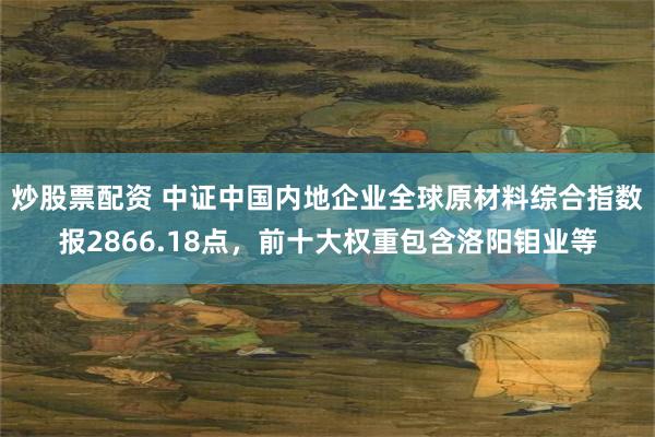 炒股票配资 中证中国内地企业全球原材料综合指数报2866.18点，前十大权重包含洛阳钼业等