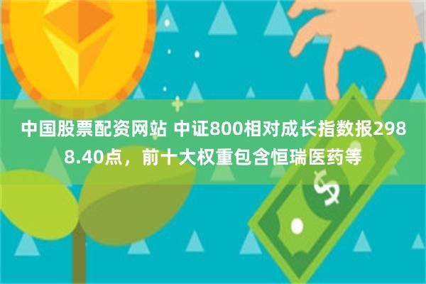 中国股票配资网站 中证800相对成长指数报2988.40点，前十大权重包含恒瑞医药等