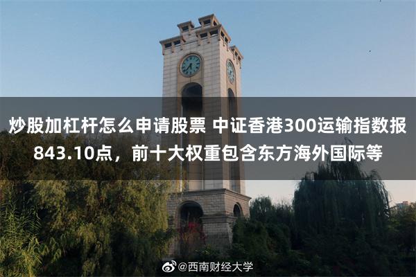 炒股加杠杆怎么申请股票 中证香港300运输指数报843.10点，前十大权重包含东方海外国际等