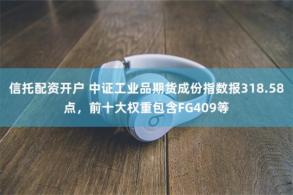 信托配资开户 中证工业品期货成份指数报318.58点，前十大权重包含FG409等