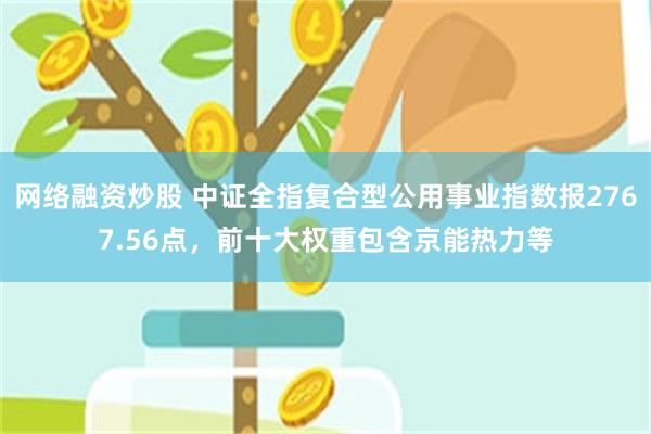 网络融资炒股 中证全指复合型公用事业指数报2767.56点，前十大权重包含京能热力等