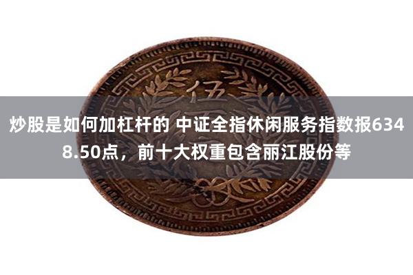 炒股是如何加杠杆的 中证全指休闲服务指数报6348.50点，前十大权重包含丽江股份等