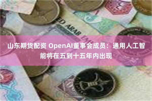 山东期货配资 OpenAI董事会成员：通用人工智能将在五到十五年内出现