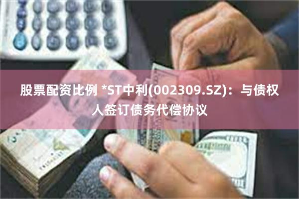 股票配资比例 *ST中利(002309.SZ)：与债权人签订债务代偿协议