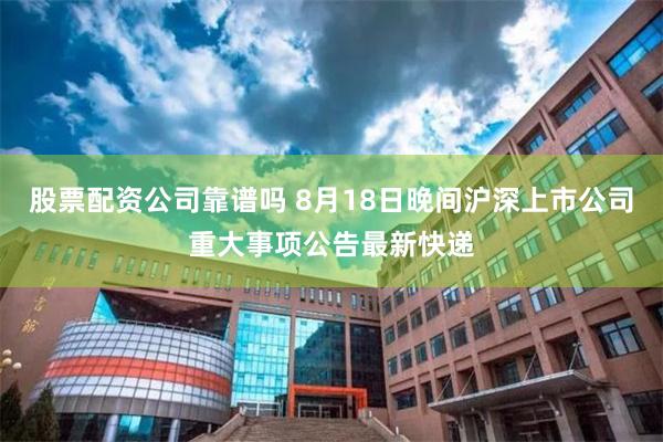 股票配资公司靠谱吗 8月18日晚间沪深上市公司重大事项公告最新快递