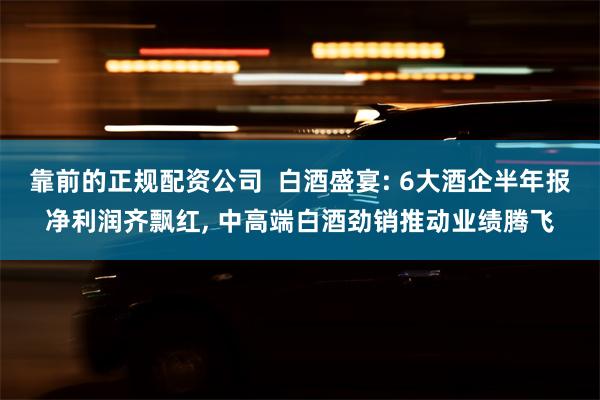 靠前的正规配资公司  白酒盛宴: 6大酒企半年报净利润齐飘红, 中高端白酒劲销推动业绩腾飞