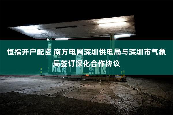 恒指开户配资 南方电网深圳供电局与深圳市气象局签订深化合作协议