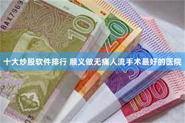 十大炒股软件排行 顺义做无痛人流手术最好的医院