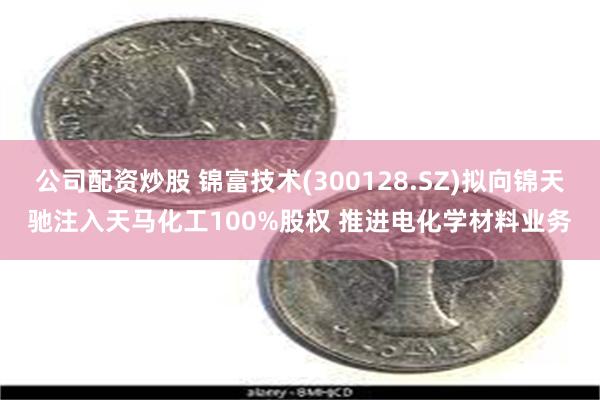 公司配资炒股 锦富技术(300128.SZ)拟向锦天驰注入天马化工100%股权 推进电化学材料业务