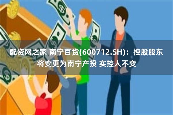 配资网之家 南宁百货(600712.SH)：控股股东将变更为南宁产投 实控人不变