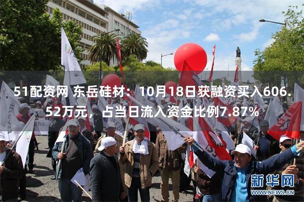 51配资网 东岳硅材：10月18日获融资买入606.52万元，占当日流入资金比例7.87%