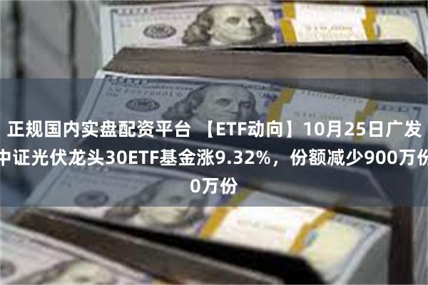 正规国内实盘配资平台 【ETF动向】10月25日广发中证光伏龙头30ETF基金涨9.32%，份额减少900万份