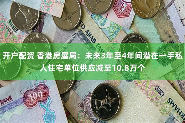 开户配资 香港房屋局：未来3年至4年间潜在一手私人住宅单位供应减至10.8万个