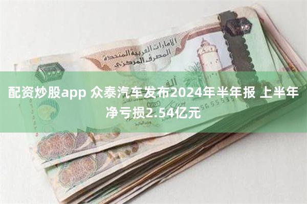 配资炒股app 众泰汽车发布2024年半年报 上半年净亏损2.54亿元