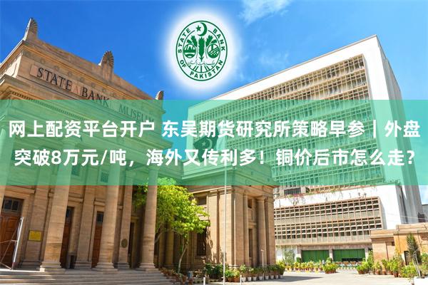 网上配资平台开户 东吴期货研究所策略早参｜外盘突破8万元/吨，海外又传利多！铜价后市怎么走？