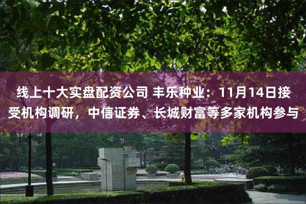 线上十大实盘配资公司 丰乐种业：11月14日接受机构调研，中信证券、长城财富等多家机构参与