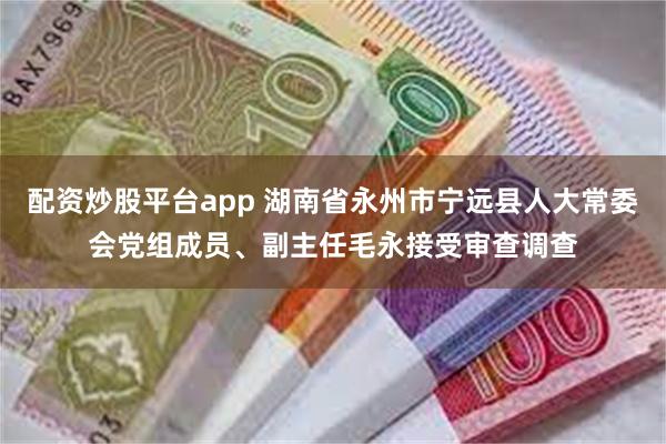 配资炒股平台app 湖南省永州市宁远县人大常委会党组成员、副主任毛永接受审查调查