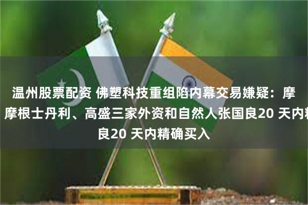 温州股票配资 佛塑科技重组陷内幕交易嫌疑：摩根大通、摩根士丹利、高盛三家外资和自然人张国良20 天内精确买入