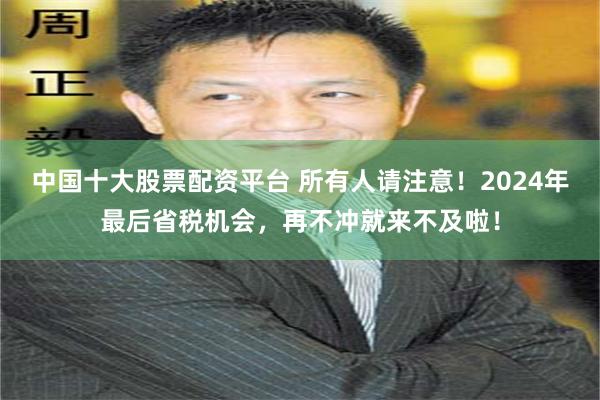 中国十大股票配资平台 所有人请注意！2024年最后省税机会，再不冲就来不及啦！