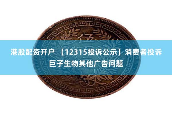 港股配资开户 【12315投诉公示】消费者投诉巨子生物其他广告问题