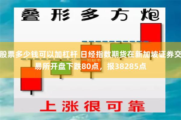 股票多少钱可以加杠杆 日经指数期货在新加坡证券交易所开盘下跌80点，报38285点