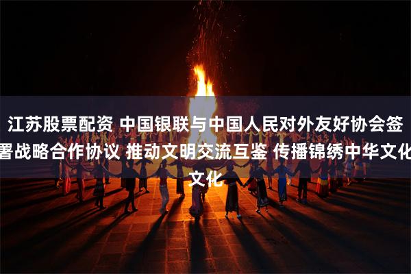 江苏股票配资 中国银联与中国人民对外友好协会签署战略合作协议 推动文明交流互鉴 传播锦绣中华文化