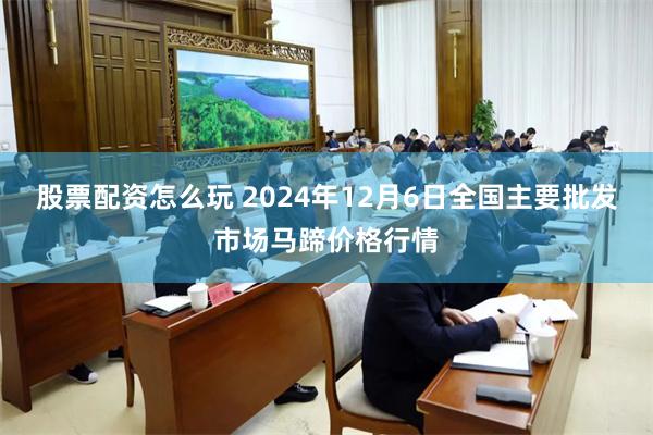 股票配资怎么玩 2024年12月6日全国主要批发市场马蹄价格行情