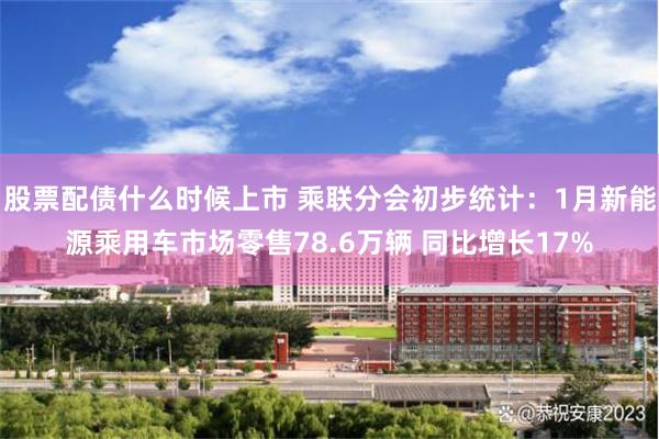 股票配债什么时候上市 乘联分会初步统计：1月新能源乘用车市场零售78.6万辆 同比增长17%