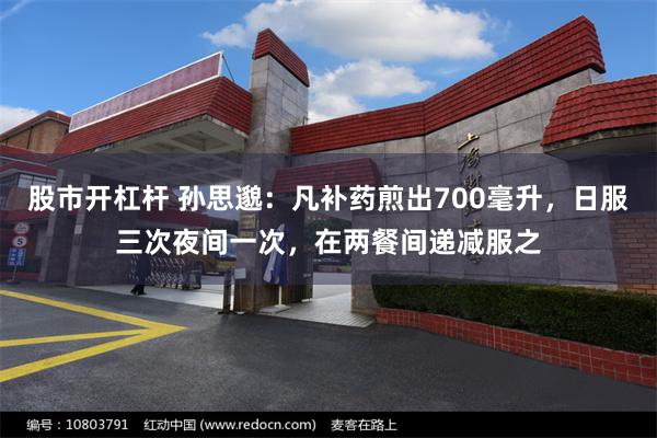 股市开杠杆 孙思邈：凡补药煎出700毫升，日服三次夜间一次，在两餐间递减服之