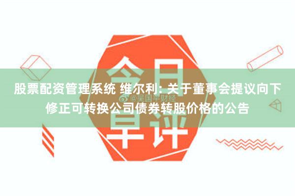 股票配资管理系统 维尔利: 关于董事会提议向下修正可转换公司债券转股价格的公告