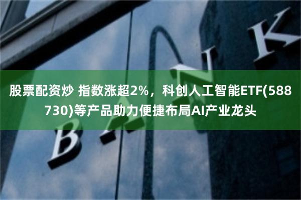 股票配资炒 指数涨超2%，科创人工智能ETF(588730)等产品助力便捷布局AI产业龙头