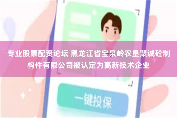 专业股票配资论坛 黑龙江省宝泉岭农垦聚诚砼制构件有限公司被认定为高新技术企业